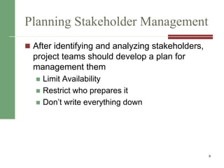 Planning Stakeholder Management
 After identifying and analyzing stakeholders,
project teams should develop a plan for
management them
 Limit Availability
 Restrict who prepares it
 Don’t write everything down
9
 