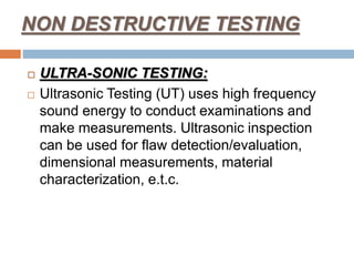 NON DESTRUCTIVE TESTING
 ULTRA-SONIC TESTING:
 Ultrasonic Testing (UT) uses high frequency
sound energy to conduct examinations and
make measurements. Ultrasonic inspection
can be used for flaw detection/evaluation,
dimensional measurements, material
characterization, e.t.c.
 