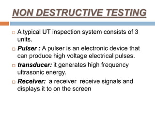NON DESTRUCTIVE TESTING
 A typical UT inspection system consists of 3
units.
 Pulser : A pulser is an electronic device that
can produce high voltage electrical pulses.
 transducer: it generates high frequency
ultrasonic energy.
 Receiver: a receiver receive signals and
displays it to on the screen
 