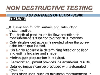 NON DESTRUCTIVE TESTING
 ADAVANTAGES OF ULTRA -SONIC
TESTING:
It is sensitive to both surface and subsurface
discontinuities.
 The depth of penetration for flaw detection or
measurement is superior to other NDT methods.
 Only single-sided access is needed when the pulse-
echo technique is used.
 It is highly accurate in determining reflector position
and estimating size and shape.
 Minimal part preparation is required.
 Electronic equipment provides instantaneous results.
 Detailed images can be produced with automated
systems.
 