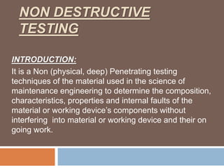 NON DESTRUCTIVE
TESTING
INTRODUCTION:
It is a Non (physical, deep) Penetrating testing
techniques of the material used in the science of
maintenance engineering to determine the composition,
characteristics, properties and internal faults of the
material or working device’s components without
interfering into material or working device and their on
going work.
 