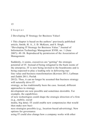 15
C h a p t e r
2 Developing IT Strategy for Business Value1
1 This chapter is based on the authors’ previously published
article, Smith, H. A., J. D. McKeen, and S. Singh.
“Developing IT Strategy for Business Value.” Journal of
Information Technology Management XVIII, no. 1 (June
2007): 49–58. Reproduced by permission of the Association of
Management.
Suddenly, it seems, executives are “getting” the strategic
potential of IT. Instead of being relegated to the back rooms of
the enterprise, IT is now being invited to the boardrooms and is
being expected to play a leading role in delivering top-
line value and business transformation (Korsten 2011; Luftman
and Zadeh 2011; Peslak
2012). Thus, it can no longer be assumed that business strategy
will naturally drive IT
strategy, as has traditionally been the case. Instead, different
approaches to strategy
development are now possible and sometimes desirable. For
example, the capabilities
of new technologies could shape the strategic direction of a firm
(e.g., mobile, social
media, big data). IT could enable new competencies that would
then make new busi-
ness strategies possible (e.g., location-based advertising). New
options for governance
using IT could also change how a company works with other
 