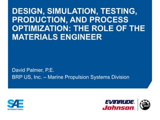 DESIGN, SIMULATION, TESTING,
PRODUCTION, AND PROCESS
OPTIMIZATION: THE ROLE OF THE
MATERIALS ENGINEER
David Palmer, P.E.
BRP US, Inc. – Marine Propulsion Systems Division
 