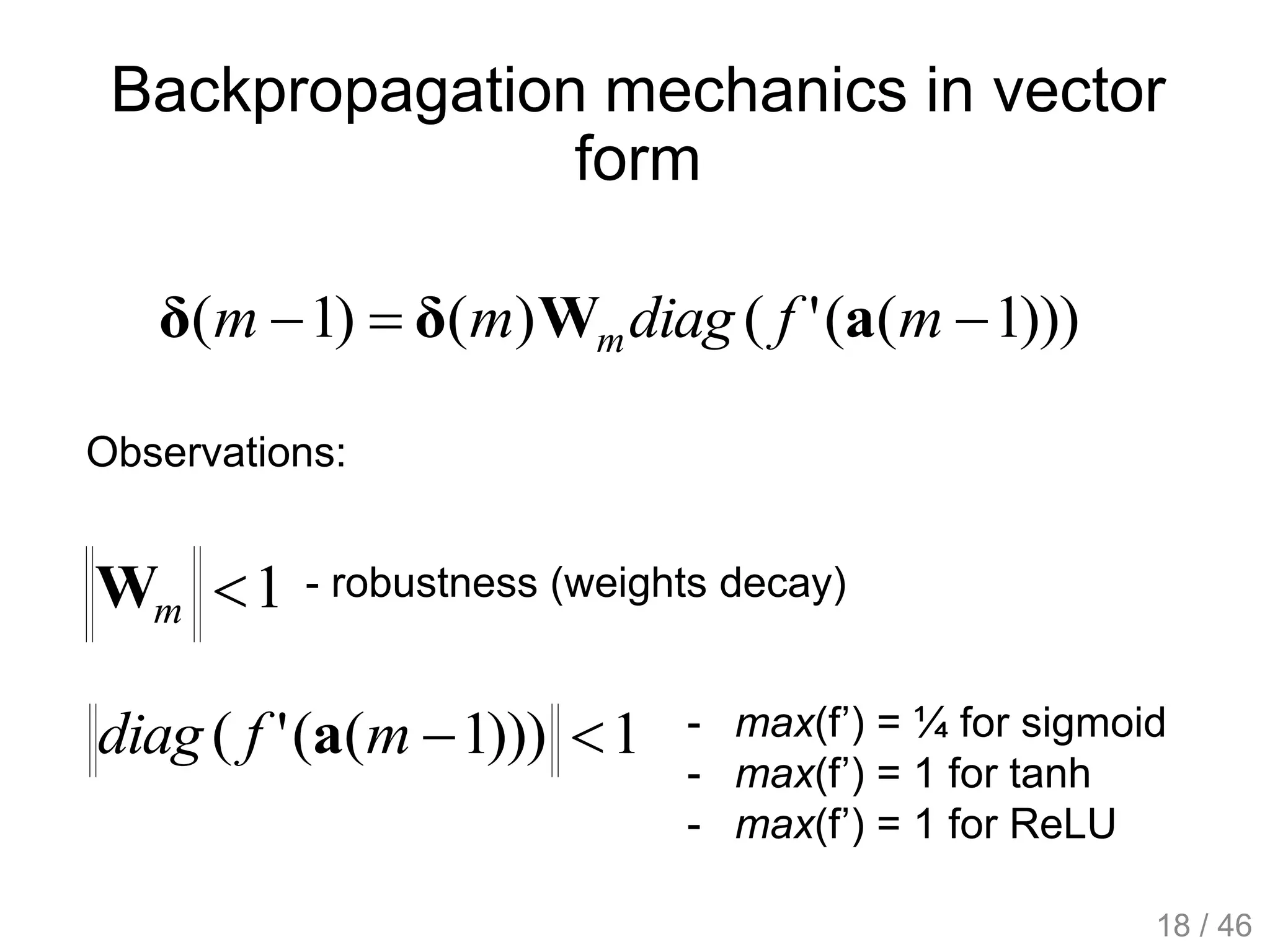 Backpropagation mechanics in vector
form
)))1(('()()1(  mfdiagmm m aWδδ
Observations:
1mW
1)))1(('( mfdiag a
- robustness (weights decay)
- max(f’) = ¼ for sigmoid
- max(f’) = 1 for tanh
- max(f’) = 1 for ReLU
18 / 46
 