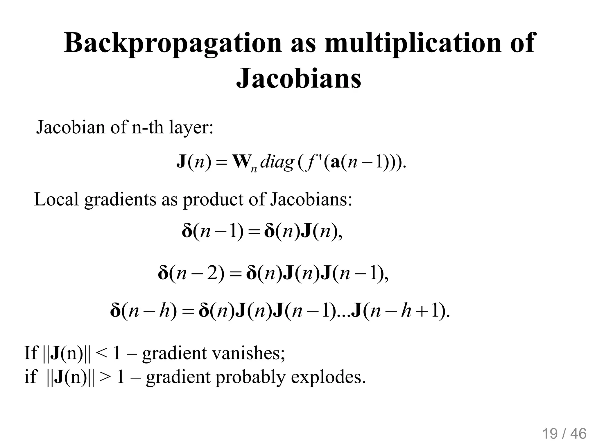 Backpropagation as multiplication of
Jacobians
))).1(('()(  nfdiagn n aWJ
Jacobian of n-th layer:
Local gradients as product of Jacobians:
),1()()()2(  nnnn JJδδ
).1()...1()()()(  hnnnnhn JJJδδ
),()()1( nnn Jδδ 
If ||J(n)|| < 1 – gradient vanishes;
if ||J(n)|| > 1 – gradient probably explodes.
19 / 46
 