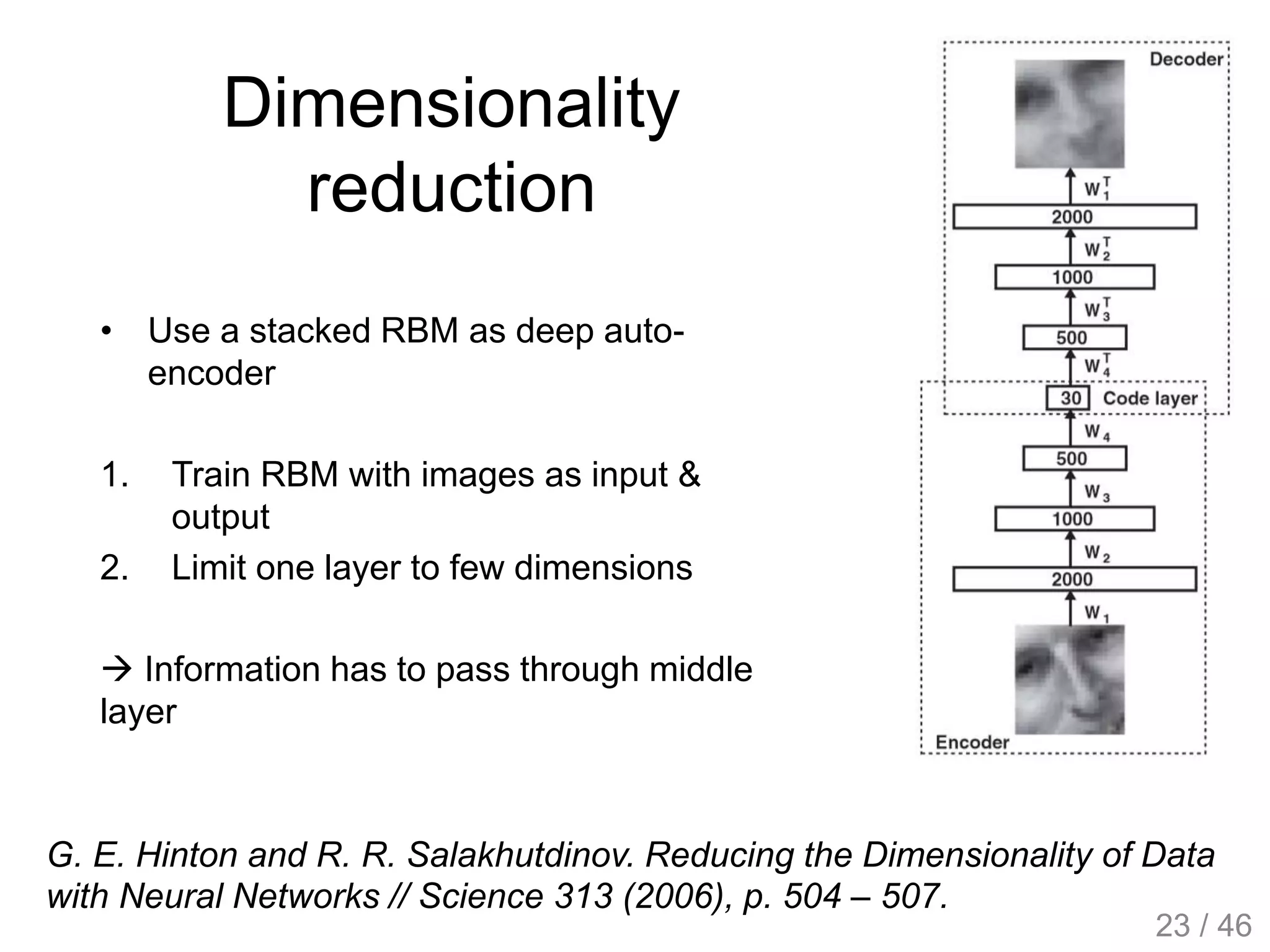 Dimensionality
reduction
• Use a stacked RBM as deep auto-
encoder
1. Train RBM with images as input &
output
2. Limit one layer to few dimensions
 Information has to pass through middle
layer
G. E. Hinton and R. R. Salakhutdinov. Reducing the Dimensionality of Data
with Neural Networks // Science 313 (2006), p. 504 – 507.
23 / 46
 