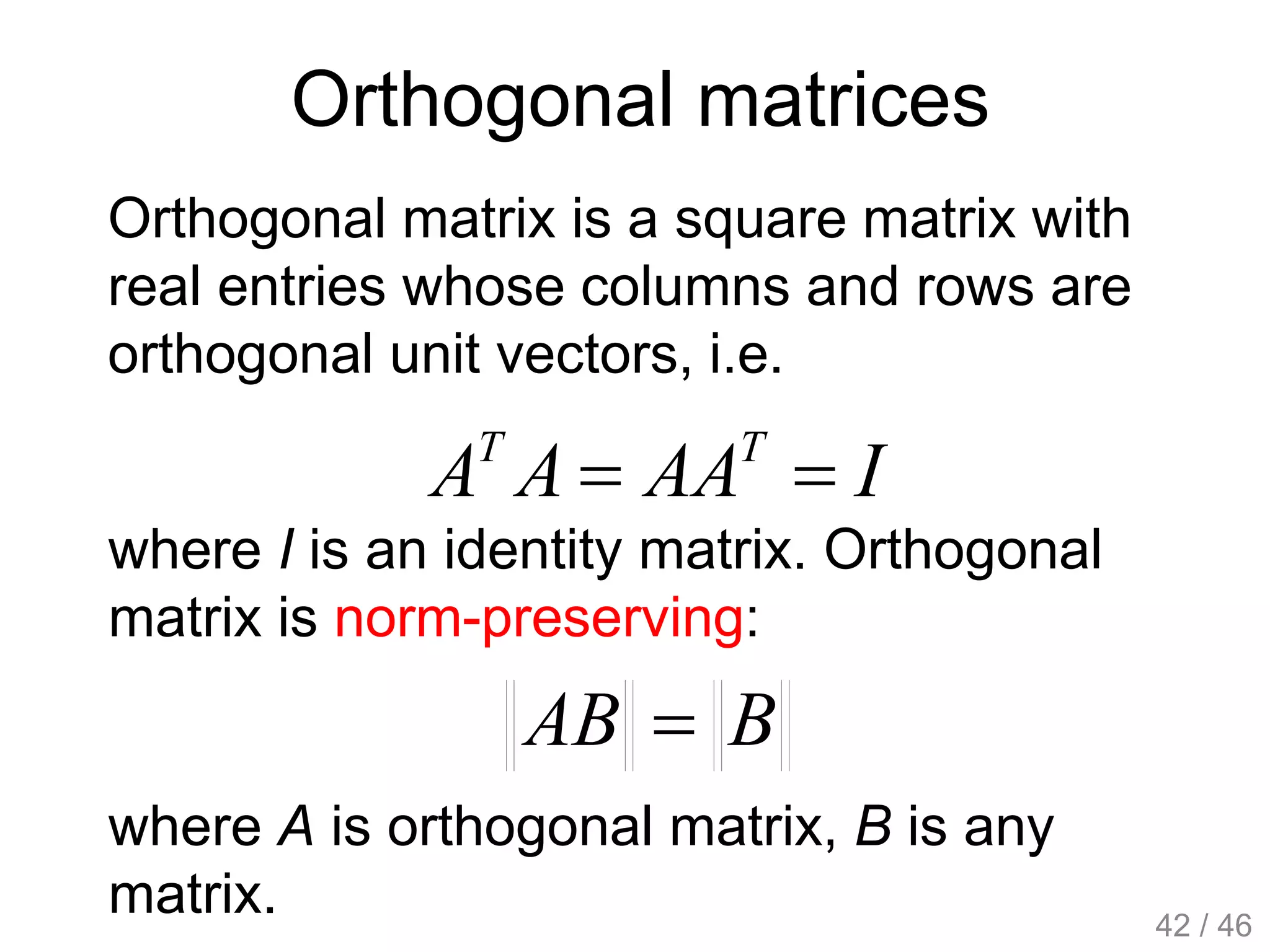 Orthogonal matrices
Orthogonal matrix is a square matrix with
real entries whose columns and rows are
orthogonal unit vectors, i.e.
IAAAA TT

where I is an identity matrix. Orthogonal
matrix is norm-preserving:
BAB 
where A is orthogonal matrix, B is any
matrix. 42 / 46
 