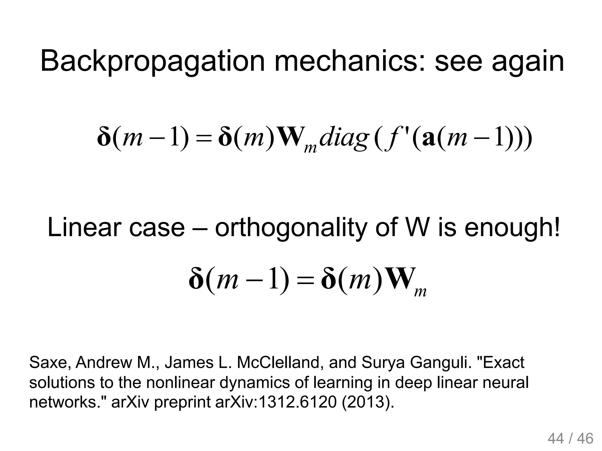 Backpropagation mechanics: see again
)))1(('()()1(  mfdiagmm m aWδδ
Linear case – orthogonality of W is enough!
mmm Wδδ )()1( 
Saxe, Andrew M., James L. McClelland, and Surya Ganguli. "Exact
solutions to the nonlinear dynamics of learning in deep linear neural
networks." arXiv preprint arXiv:1312.6120 (2013).
44 / 46
 