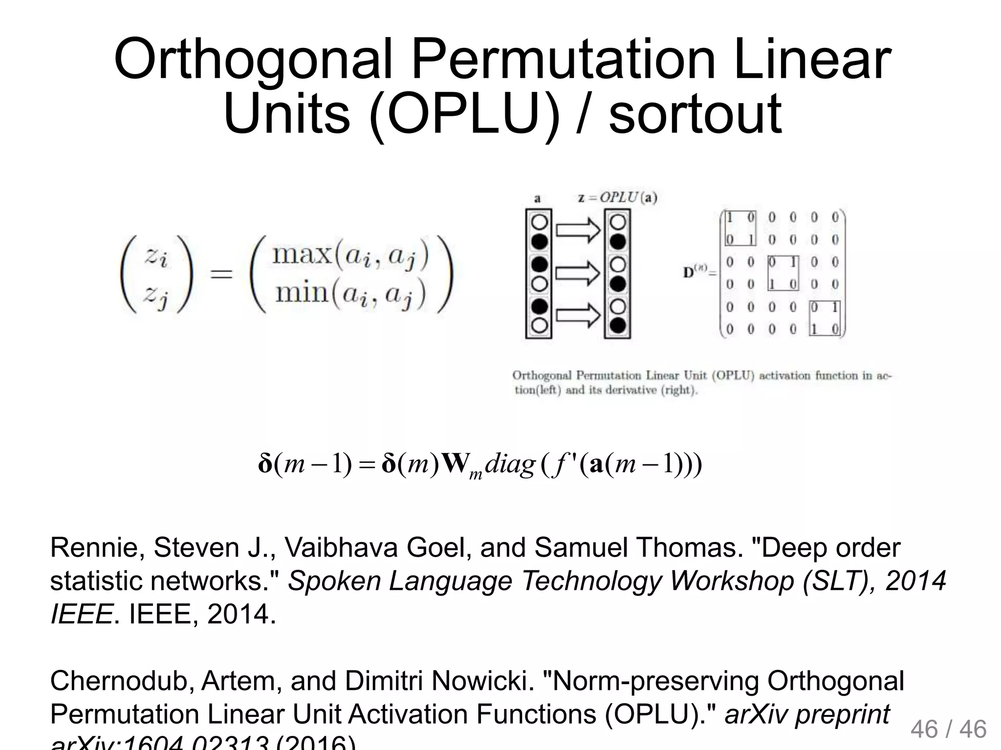 Orthogonal Permutation Linear
Units (OPLU) / sortout
Rennie, Steven J., Vaibhava Goel, and Samuel Thomas. "Deep order
statistic networks." Spoken Language Technology Workshop (SLT), 2014
IEEE. IEEE, 2014.
Chernodub, Artem, and Dimitri Nowicki. "Norm-preserving Orthogonal
Permutation Linear Unit Activation Functions (OPLU)." arXiv preprint
)))1(('()()1(  mfdiagmm m aWδδ
46 / 46
 