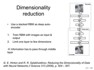 Dimensionality
reduction
• Use a stacked RBM as deep auto-
encoder
1. Train RBM with images as input &
output
2. Limit one layer to few dimensions
 Information has to pass through middle
layer
G. E. Hinton and R. R. Salakhutdinov. Reducing the Dimensionality of Data
with Neural Networks // Science 313 (2006), p. 504 – 507.
23 / 46
 