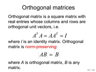 Orthogonal matrices
Orthogonal matrix is a square matrix with
real entries whose columns and rows are
orthogonal unit vectors, i.e.
IAAAA TT

where I is an identity matrix. Orthogonal
matrix is norm-preserving:
BAB 
where A is orthogonal matrix, B is any
matrix. 42 / 46
 