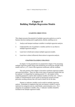 Chapter 15: Building Multiple Regression Models 1
Chapter 15
Building Multiple Regression Models
LEARNING OBJECTIVES
This chapter presents the potential of multiple regression analysis as a tool in
business decision making and its applications, thereby enabling you to:
1. Analyze and interpret nonlinear variables in multiple regression analysis.
2. Understand the role of qualitative variables and how to use them in
multiple regression analysis.
3. Learn how to build and evaluate multiple regression models.
4. Learn how to detect influencial observations in regression analysis.
CHAPTER TEACHING STRATEGY
In chapter 14, the groundwork was prepared for chapter 15 by presenting
multiple regression models along with mechanisms for testing the strength of the
models such as se, R2
, t tests of the regression coefficients, and the residuals.
The early portion of the chapter is devoted to nonlinear regression models
and search procedures. There are other exotic types of regression models that can
be explored. It is hoped that by studying section 15.1, the student will be
somewhat prepared to explore other nonlinear models on his/her own. Tukey’s
Ladder of Transformations can be useful in steering the research towards
particular recoding schemes that will result in better fits for the data.
Dummy or indicator variables can be useful in multiple regression
analysis. Remember to emphasize that only one dummy variable is used to
represent two categories (yes/no, male/female, union/nonunion, etc.). For c
categories of a qualitative variable, only c-1 indicator variables should be
included in the multiple regression model.
 