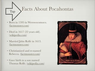 Tap
               Facts About Pocahontas

•   Born in 1595 in Werowocomoco.
    (factmonster.com)

•   Died in 1617 (22 years old).
    (wikipedia.com)

•   Married John Rolfe in 1613.
    (factmonster.com)

•   Christianized and re-named
    Rebecca. (factmonster.com)

•   Gave birth to a son named
    Thomas Rolfe. (wikipedia.com)
 