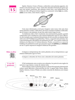 A U L A       Júpiter, Saturno, Urano e Netuno, conhecidos como planetas gigantes, são
              muitas vezes maiores que a Terra. Todos têm atmosfera formada por gases que

    15        para nós seriam venenosos. São planetas muito frios, com temperaturas da
              ordem de 140 a 200 graus Celsius negativos, e possuem várias luas ou, então,
              anéis ao seu redor, como ilustra a figura.




                                                                          Saturno

                   Com essas informações, já dá para imaginar como nossa vida seria dura
              nesses planetas vizinhos. Além disso, devemos considerar também as dificulda-
              des de acesso a tais planetas, já que eles estão muito longe de nós.
                   As distâncias entre o Sol e os planetas são extremamente grandes, quando
              comparadas com as distâncias a que estamos habituados aqui na Terra. Mercú-
              rio, por exemplo, que é o planeta mais próximo do Sol, encontra-se distante deste
              astro cerca de 57 milhões de quilômetros. Vênus, o segundo mais próximo, fica
              a aproximadamente 108 milhões de quilômetros do Sol - isso é quase o dobro da
              distância de Mercúrio! O último planeta, Plutão, encontra-se a cerca de
              6 bilhões de quilômetros (note que passamos agora de milhões para bilhões!
                                                                                      bilhões!)
              do Sol. É quase impossível imaginar distâncias tão grandes.



Mãos à obra       Compare as temperaturas dos outros planetas com as temperaturas a que
              estamos habituados aqui na Terra.
                  .................................................................................................................................
                  Compare a atmosfera da Terra com a atmosfera de outros planetas.
                  .................................................................................................................................


A voz do          O Sol, juntamente com os outros nove planetas, faz parte de uma região do
professor     universo a que damos o nome de sistema solar.
                  Nesse sistema, todos os planetas giram à volta do Sol seguindo determinada
              ordem, sendo Mercúrio o mais próximo do Sol. A seguir estão Vênus, Marte,
              Júpiter, Saturno, Urano e Plutão, em ordem crescente de distância com relação
              ao Sol.

                              Sol         Mercúrio
                                                        Vênus Terra           Marte
                                                                                                  Júpiter       Saturno
                                                                                                                            Urano


                                                                                                                                           Plutão

                                                                                                                             Netuno
 
