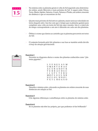 A U L A      ·   No sistema solar os planetas giram à volta do Sol seguindo uma determina-
                 da ordem, sendo Mercúrio o mais próximo do Sol. A seguir estão Vênus,

15               Terra, Marte, Júpiter, Saturno, Urano, Netuno e Plutão, em ordem crescente
                 da distância a que se encontram do Sol.


             ·   Quanto mais próximo do Sol estiver o planeta, maior será sua velocidade em
                 torno daquele astro. Isso faz com que o tempo que os planetas gastem para
                 completar uma volta em torno do Sol não seja o mesmo. Isto é, o intervalo
                 de tempo correspondente a um ano é diferente em cada um dos plantetas.


             ·   Órbita é o nome que damos ao caminho que os planetas percorrem em torno
                 do Sol.


             ·   O conjunto formado pelo Sol, planetas e sua luas se mantém unido devido
                 à força de atração gravitacional.




             Exercício 1
                Encontre no diagrama abaixo o nome dos planetas conhecidos como “pla-
Exercícios      netas gigantes”.

                                       L   V   E   N   U   S   A   S   M
                                       U   M   A   R   T   E   B   A   E
                                       A   C   U   R   A   N   O   T   R
                                       T   E   R   R   A   E   D   U   C
                                       I   J   U   P   I   T   E   R   U
                                       M   O   P   S   U   U   S   N   R
                                       N   Z   F   O   L   N   N   O   I
                                       P   G   T   L   H   O   A   X   O


             Exercício 2
                Desenhe o sistema solar, colocando os planetas em ordem crescente de suas
                distâncias em relação ao Sol.


             Exercício 3
                Cite algumas diferenças e semelhanças entre os planetas do sistema solar.


             Exercício 4
                Se os planetas não têm luz própria, por que podemos vê-los brilhando?
 