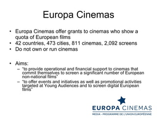 Europa Cinemas Europa Cinemas offer grants to cinemas who show a quota of European films 42 countries, 473 cities, 811 cinemas, 2,092 screens  Do not own or run cinemas Aims: “ to provide operational and financial support to cinemas that commit themselves to screen a significant number of European non-national films” “ to offer events and initiatives as well as promotional activities targeted at Young Audiences and to screen digital European films” 