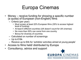 Europa Cinemas Money – receive funding for showing a specific number (a quota) of European (non-English) films Criteria (per year): Must screen at least 22% European films (35% to access highest level of funding) At least 6 different countries (UK doesn’t count for UK cinemas) No more than 50% can come from one country Bonus for diversity of countries Calculated on number of screenings Up to €16k Receive up to €4k for ‘exhibitor activities aimed at young people’ Access to films held/ distributed by Europa Consultancy, advice and support 