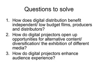 Questions to solve How does digital distribution benefit independent/ low budget films, producers and distributors? How do digital projectors open up opportunities for alternative content/ diversification/ the exhibition of different media? How do digital projectors enhance audience experience? 