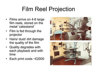 Film Reel Projection Films arrive on 4-6 large film reels, stored on the metal ‘cakestand’ Film is fed through the projector Hairs/ dust/ dirt damage the quality of the film Quality degrades with each playback and with time Each print costs ~£2000 