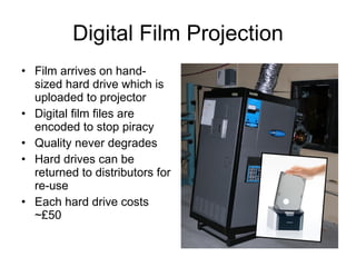 Digital Film Projection Film arrives on hand-sized hard drive which is uploaded to projector Digital film files are encoded to stop piracy Quality never degrades Hard drives can be returned to distributors for re-use Each hard drive costs ~£50 