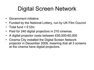 Digital Screen Network Government initiative Funded by the National Lottery, run by UK Film Council Total fund = £12m Paid for 240 digital projectors in 210 cinemas A digital projector costs between £50,000-60,000 Cinema City installed the Digital Screen Network projector in December 2009, meaning that all 3 screens at the cinema have digital projectors. 