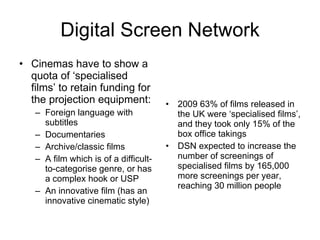Digital Screen Network Cinemas have to show a quota of ‘specialised films’ to retain funding for the projection equipment: Foreign language with subtitles Documentaries Archive/classic films A film which is of a difficult-to-categorise genre, or has a complex hook or USP An innovative film (has an innovative cinematic style) 2009 63% of films released in the UK were ‘specialised films’, and they took only 15% of the box office takings DSN expected to increase the number of screenings of specialised films by 165,000 more screenings per year, reaching 30 million people 