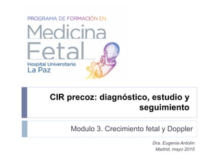 Modulo 3. Crecimiento fetal y Doppler
Dra. Eugenia Antolín
Madrid, mayo 2015
CIR precoz: diagnóstico, estudio y
seguimiento
 