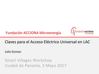 Fundación ACCIONA Microenergía
Claves para el Acceso Eléctrico Universal en LAC
Julio Eisman
Smart Villages Workshop
Ciudad de Panamá, 3 Mayo 2017
 