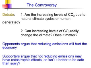 The Controversy Debate : 1. Are the increasing levels of CO 2  due to  natural climate cycles or human-generated?   2 .Can increasing levels of CO 2  really  change the climate? Does it matter? Opponents argue that reducing emissions will hurt the economy Supporters argue that not reducing emissions may have catastrophic effects, so isn ’t it better to be safe than sorry? 