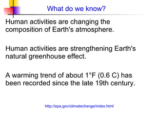 What do we know? Human activities are changing the composition of Earth's atmosphere.  Human activities are strengthening Earth's natural greenhouse effect.  A warming trend of about 1°F (0.6 C) has been recorded since the late 19th century.  http://epa.gov/climatechange/index.html 