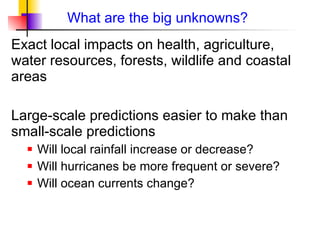 What are the big unknowns? Exact local impacts on health, agriculture, water resources, forests, wildlife and coastal areas  Large-scale predictions easier to make than small-scale predictions Will local rainfall increase or decrease? Will hurricanes be more frequent or severe? Will ocean currents change? 