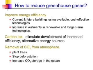 How to reduce greenhouse gases?  Improve energy efficiency Current & future buildings using available, cost-effective technologies Increase investments in renewable and longer-term technologies. Carbon tax:  stimulate development of increased efficiency, alternative energy sources Removal of CO 2  from atmosphere plant trees Stop deforestation Increase CO 2  storage in the ocean 