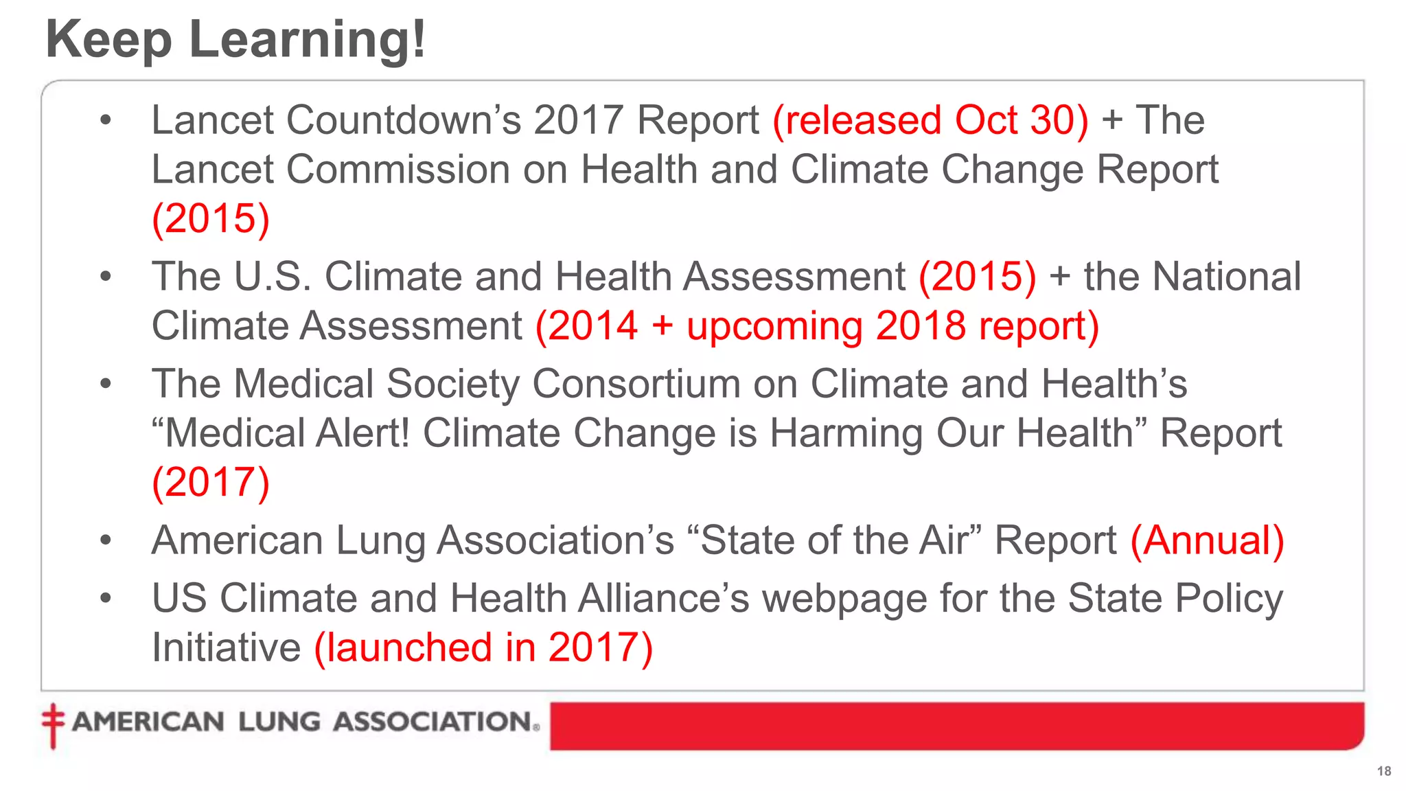 18
Keep Learning!
• Lancet Countdown’s 2017 Report (released Oct 30) + The
Lancet Commission on Health and Climate Change Report
(2015)
• The U.S. Climate and Health Assessment (2015) + the National
Climate Assessment (2014 + upcoming 2018 report)
• The Medical Society Consortium on Climate and Health’s
“Medical Alert! Climate Change is Harming Our Health” Report
(2017)
• American Lung Association’s “State of the Air” Report (Annual)
• US Climate and Health Alliance’s webpage for the State Policy
Initiative (launched in 2017)
 