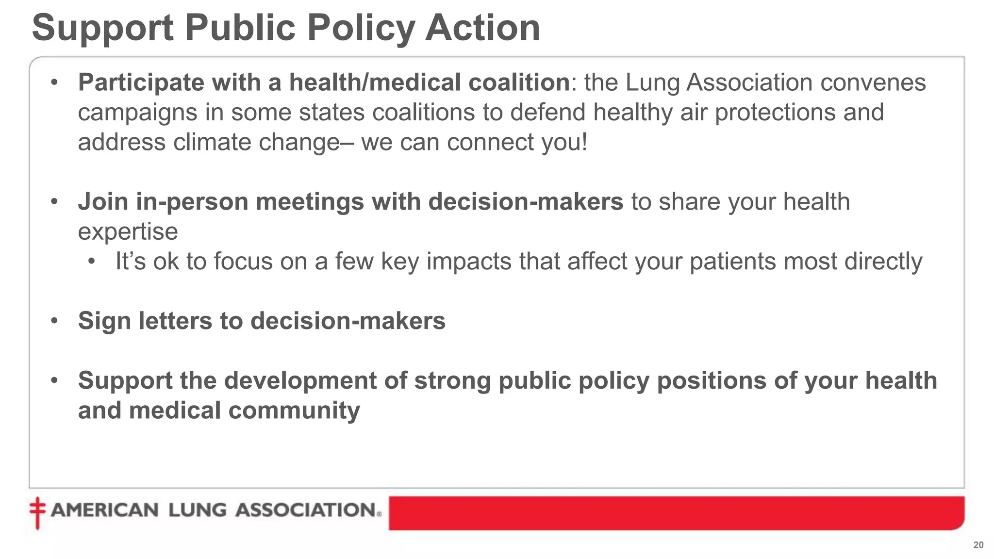 20
Support Public Policy Action
• Participate with a health/medical coalition: the Lung Association convenes
campaigns in some states coalitions to defend healthy air protections and
address climate change– we can connect you!
• Join in-person meetings with decision-makers to share your health
expertise
• It’s ok to focus on a few key impacts that affect your patients most directly
• Sign letters to decision-makers
• Support the development of strong public policy positions of your health
and medical community
 