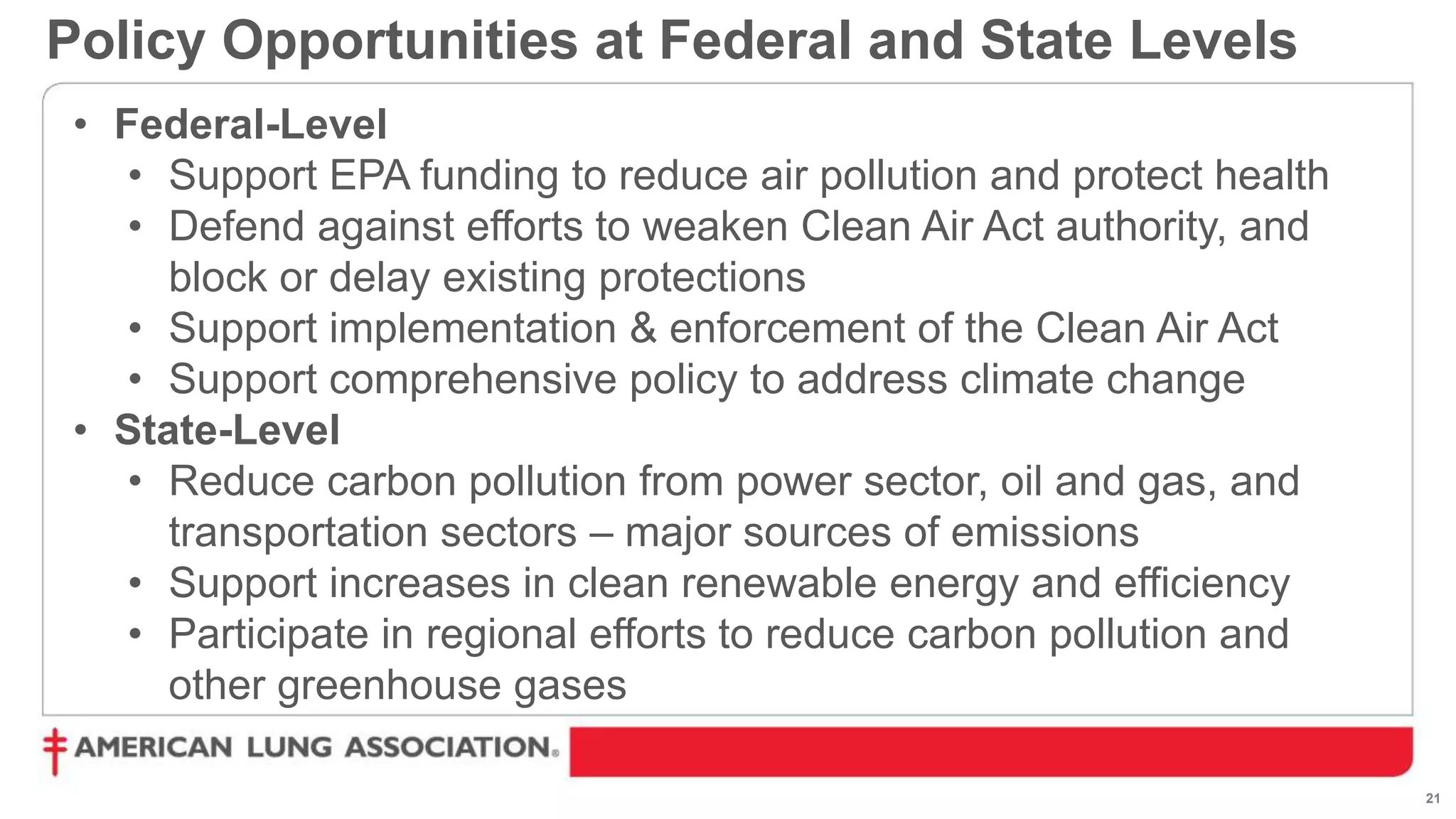 21
Policy Opportunities at Federal and State Levels
• Federal-Level
• Support EPA funding to reduce air pollution and protect health
• Defend against efforts to weaken Clean Air Act authority, and
block or delay existing protections
• Support implementation & enforcement of the Clean Air Act
• Support comprehensive policy to address climate change
• State-Level
• Reduce carbon pollution from power sector, oil and gas, and
transportation sectors – major sources of emissions
• Support increases in clean renewable energy and efficiency
• Participate in regional efforts to reduce carbon pollution and
other greenhouse gases
 