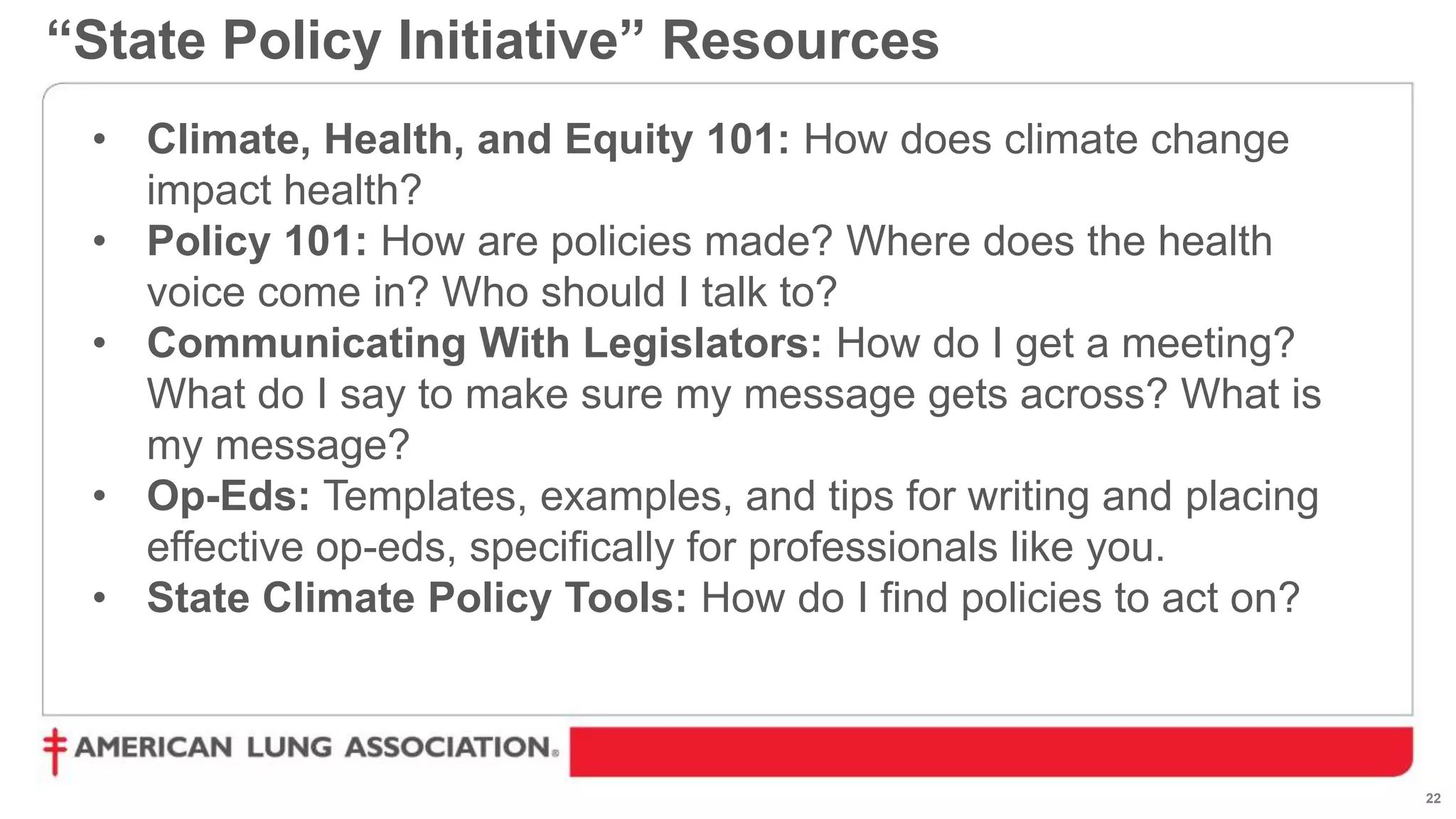 22
• Climate, Health, and Equity 101: How does climate change
impact health?
• Policy 101: How are policies made? Where does the health
voice come in? Who should I talk to?
• Communicating With Legislators: How do I get a meeting?
What do I say to make sure my message gets across? What is
my message?
• Op-Eds: Templates, examples, and tips for writing and placing
effective op-eds, specifically for professionals like you.
• State Climate Policy Tools: How do I find policies to act on?
“State Policy Initiative” Resources
 