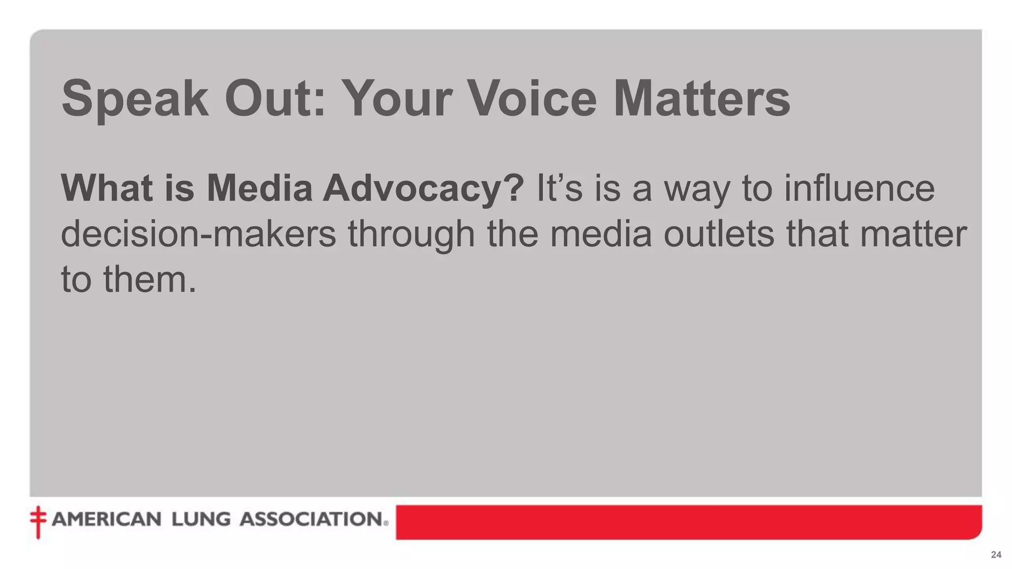 24
Speak Out: Your Voice Matters
What is Media Advocacy? It’s is a way to influence
decision-makers through the media outlets that matter
to them.
 