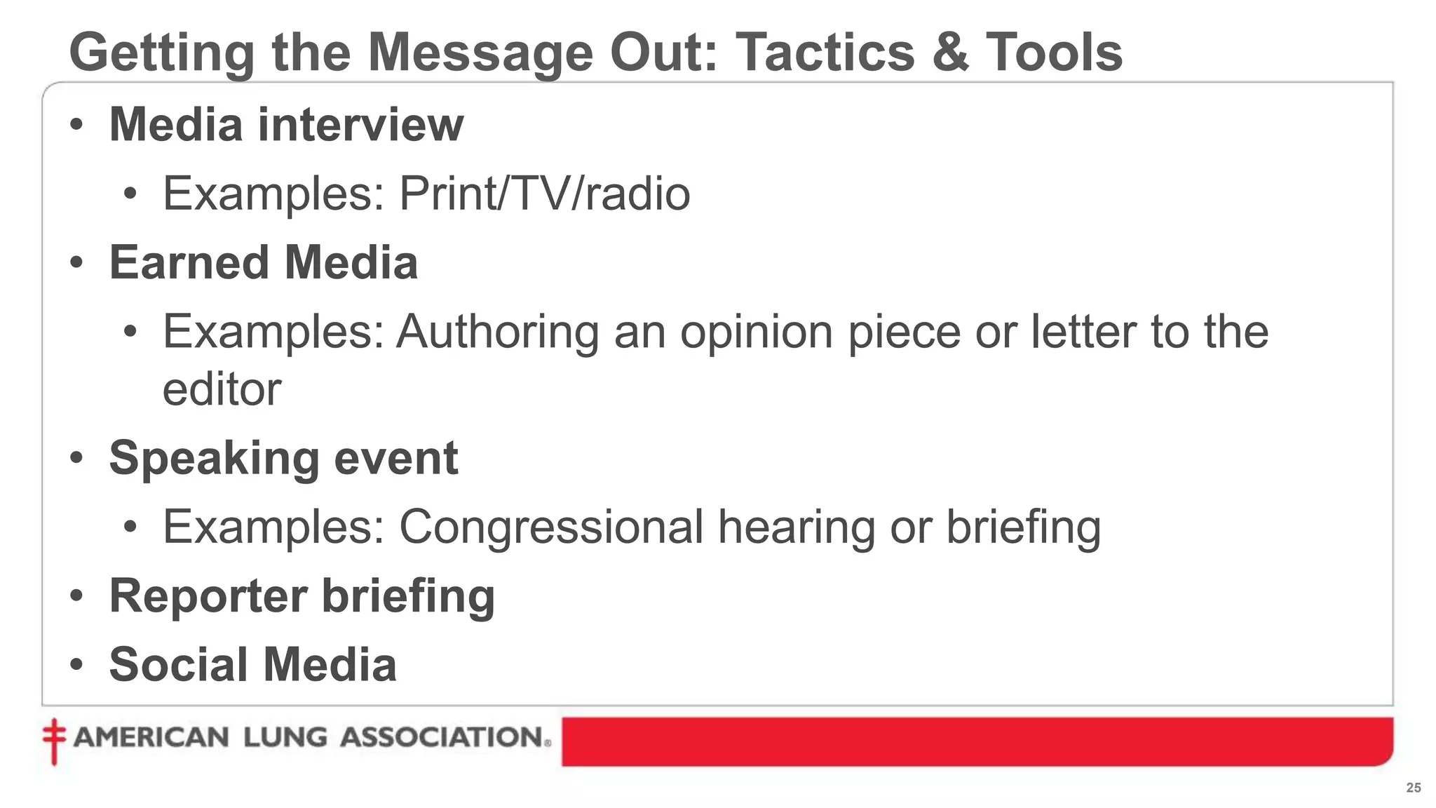 25
• Media interview
• Examples: Print/TV/radio
• Earned Media
• Examples: Authoring an opinion piece or letter to the
editor
• Speaking event
• Examples: Congressional hearing or briefing
• Reporter briefing
• Social Media
Getting the Message Out: Tactics & Tools
 