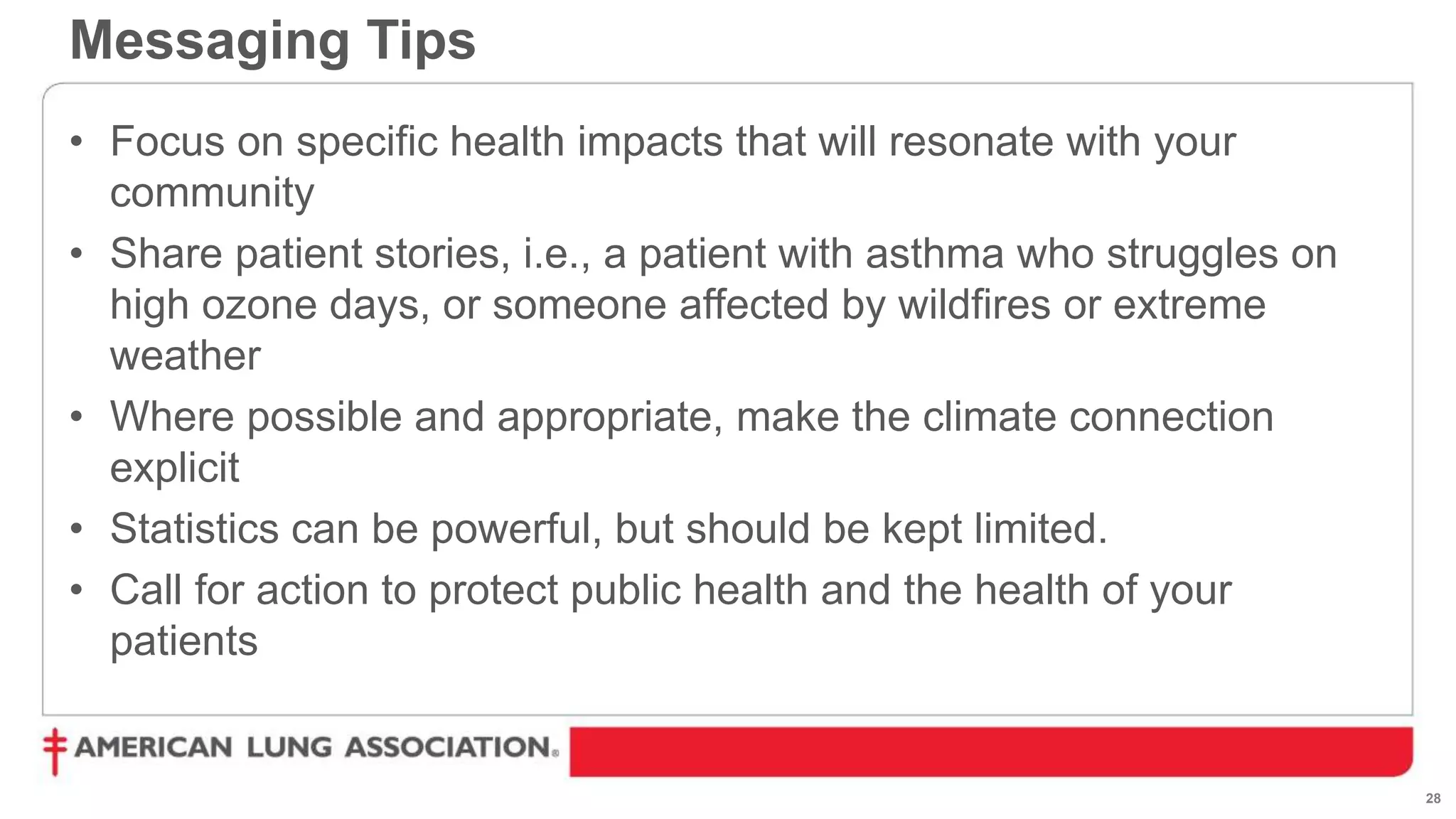 28
• Focus on specific health impacts that will resonate with your
community
• Share patient stories, i.e., a patient with asthma who struggles on
high ozone days, or someone affected by wildfires or extreme
weather
• Where possible and appropriate, make the climate connection
explicit
• Statistics can be powerful, but should be kept limited.
• Call for action to protect public health and the health of your
patients
Messaging Tips
 