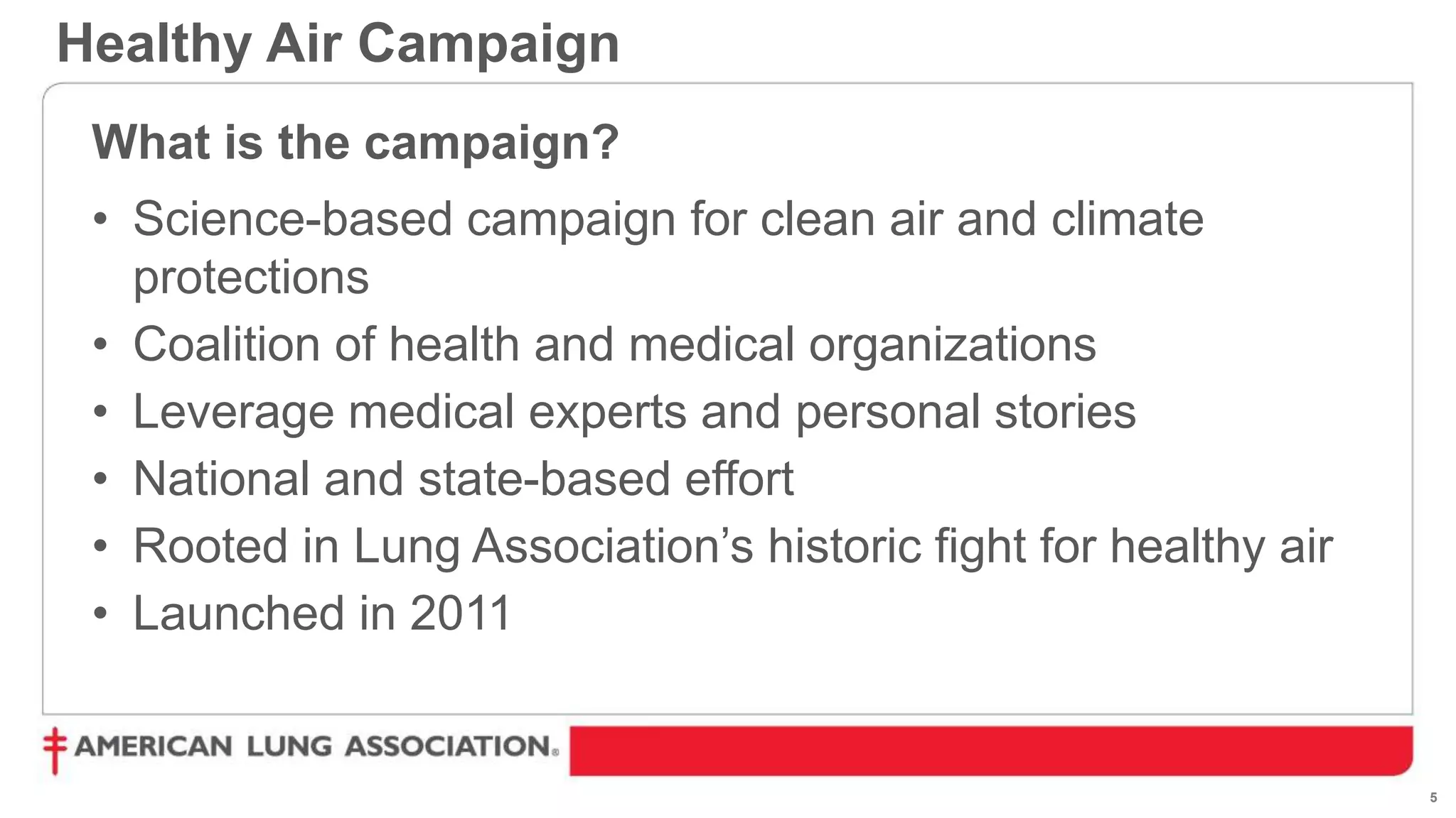5
Healthy Air Campaign
What is the campaign?
• Science-based campaign for clean air and climate
protections
• Coalition of health and medical organizations
• Leverage medical experts and personal stories
• National and state-based effort
• Rooted in Lung Association’s historic fight for healthy air
• Launched in 2011
 