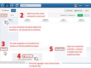 Alterna entre vista
                   semanal o mensual



La vista semanal muestra todos los
eventos y las tareas de la semana




En este espacio se muestran las
tareas sin fechas determinadas                         Aquí se muestran
                                                       eventos y tareas
                                                       creados para los
                                                       próximos días


                     Permite agregar una nueva tarea
                     sin fecha fija
 