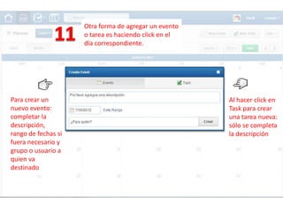 Otra forma de agregar un evento
                     o tarea es haciendo click en el
                     día correspondiente.




Para crear un                                          Al hacer click en
nuevo evento:                                          Task para crear
completar la                                           una tarea nueva:
descripción,                                           sólo se completa
rango de fechas si                                     la descripción
fuera necesario y
grupo o usuario a
quien va
destinado
 