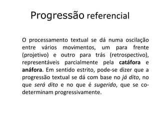 Progressão referencial

O processamento textual se dá numa oscilação
entre vários movimentos, um para frente
(projetivo) e outro para trás (retrospectivo),
representáveis parcialmente pela catáfora e
anáfora. Em sentido estrito, pode-se dizer que a
progressão textual se dá com base no já dito, no
que será dito e no que é sugerido, que se co-
determinam progressivamente.
 
