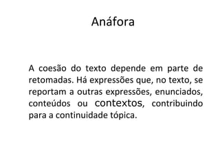 Anáfora


A coesão do texto depende em parte de
retomadas. Há expressões que, no texto, se
reportam a outras expressões, enunciados,
conteúdos ou contextos, contribuindo
para a continuidade tópica.
 