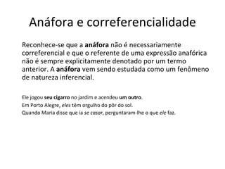 Anáfora e correferencialidade
Reconhece-se que a anáfora não é necessariamente
correferencial e que o referente de uma expressão anafórica
não é sempre explicitamente denotado por um termo
anterior. A anáfora vem sendo estudada como um fenômeno
de natureza inferencial.

Ele jogou seu cigarro no jardim e acendeu um outro.
Em Porto Alegre, eles têm orgulho do pôr do sol.
Quando Maria disse que ia se casar, perguntaram-lhe o que ele faz.
 