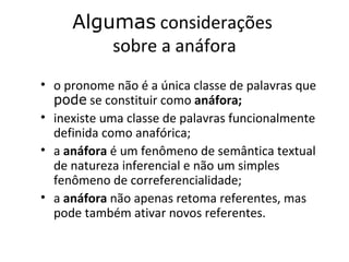 Algumas considerações
         sobre a anáfora
• o pronome não é a única classe de palavras que
  pode se constituir como anáfora;
• inexiste uma classe de palavras funcionalmente
  definida como anafórica;
• a anáfora é um fenômeno de semântica textual
  de natureza inferencial e não um simples
  fenômeno de correferencialidade;
• a anáfora não apenas retoma referentes, mas
  pode também ativar novos referentes.
 