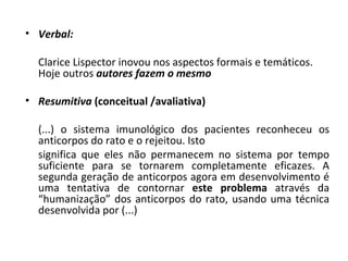 • Verbal:

  Clarice Lispector inovou nos aspectos formais e temáticos.
  Hoje outros autores fazem o mesmo

• Resumitiva (conceitual /avaliativa)

  (...) o sistema imunológico dos pacientes reconheceu os
  anticorpos do rato e o rejeitou. Isto
  significa que eles não permanecem no sistema por tempo
  suficiente para se tornarem completamente eficazes. A
  segunda geração de anticorpos agora em desenvolvimento é
  uma tentativa de contornar este problema através da
  “humanização” dos anticorpos do rato, usando uma técnica
  desenvolvida por (...)
 