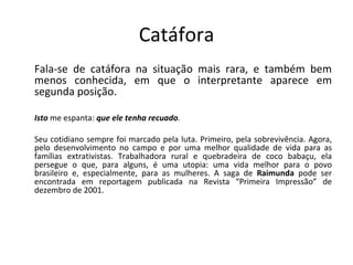 Catáfora
Fala-se de catáfora na situação mais rara, e também bem
menos conhecida, em que o interpretante aparece em
segunda posição.

Isto me espanta: que ele tenha recuado.

Seu cotidiano sempre foi marcado pela luta. Primeiro, pela sobrevivência. Agora,
pelo desenvolvimento no campo e por uma melhor qualidade de vida para as
famílias extrativistas. Trabalhadora rural e quebradeira de coco babaçu, ela
persegue o que, para alguns, é uma utopia: uma vida melhor para o povo
brasileiro e, especialmente, para as mulheres. A saga de Raimunda pode ser
encontrada em reportagem publicada na Revista “Primeira Impressão” de
dezembro de 2001.
 