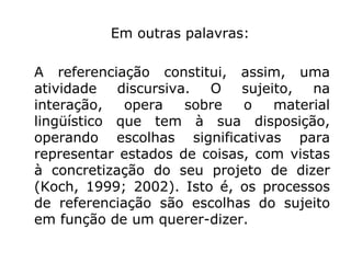 Em outras palavras:

A referenciação constitui, assim, uma
atividade   discursiva.  O   sujeito,  na
interação,   opera    sobre  o    material
lingüístico que tem à sua disposição,
operando escolhas significativas para
representar estados de coisas, com vistas
à concretização do seu projeto de dizer
(Koch, 1999; 2002). Isto é, os processos
de referenciação são escolhas do sujeito
em função de um querer-dizer.
 