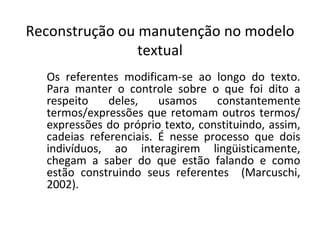 Reconstrução ou manutenção no modelo
                textual
  Os referentes modificam-se ao longo do texto.
  Para manter o controle sobre o que foi dito a
  respeito    deles,    usamos    constantemente
  termos/expressões que retomam outros termos/
  expressões do próprio texto, constituindo, assim,
  cadeias referenciais. É nesse processo que dois
  indivíduos, ao interagirem lingüisticamente,
  chegam a saber do que estão falando e como
  estão construindo seus referentes (Marcuschi,
  2002).
 